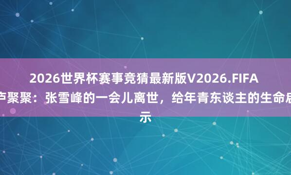 2026世界杯赛事竞猜最新版V2026.FIFA 衡庐聚聚：张雪峰的一会儿离世，给年青东谈主的生命启示