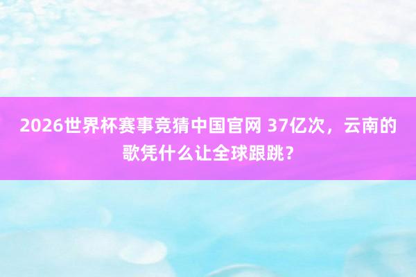 2026世界杯赛事竞猜中国官网 37亿次，云南的歌凭什么让全球跟跳？