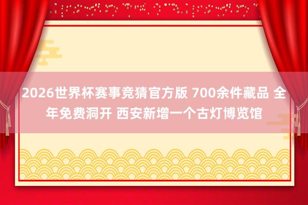 2026世界杯赛事竞猜官方版 700余件藏品 全年免费洞开 西安新增一个古灯博览馆