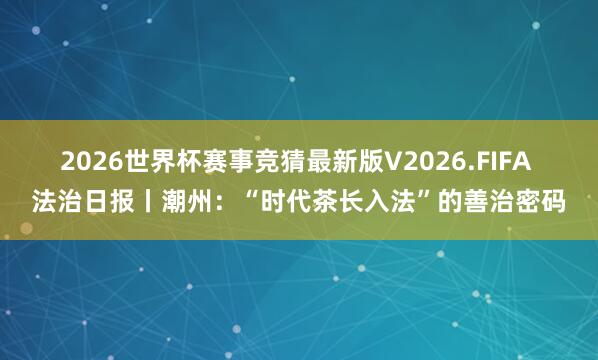 2026世界杯赛事竞猜最新版V2026.FIFA 法治日报丨潮州：“时代茶长入法”的善治密码