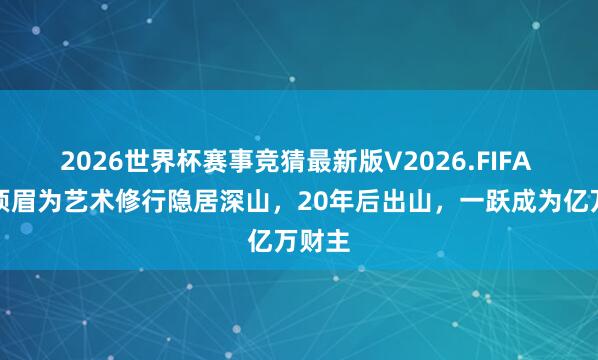 2026世界杯赛事竞猜最新版V2026.FIFA 贵州须眉为艺术修行隐居深山，20年后出山，一跃成为亿万财主