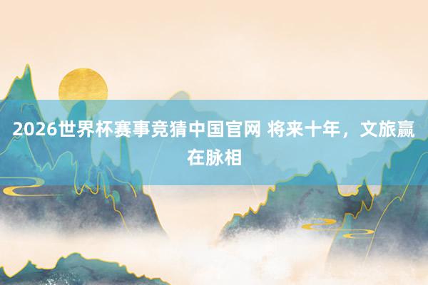2026世界杯赛事竞猜中国官网 将来十年，文旅赢在脉相