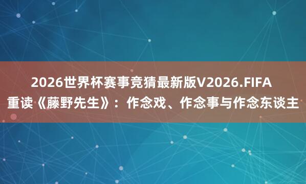 2026世界杯赛事竞猜最新版V2026.FIFA 重读《藤野先生》：作念戏、作念事与作念东谈主