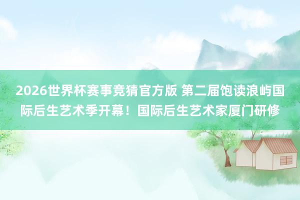2026世界杯赛事竞猜官方版 第二届饱读浪屿国际后生艺术季开幕！国际后生艺术家厦门研修