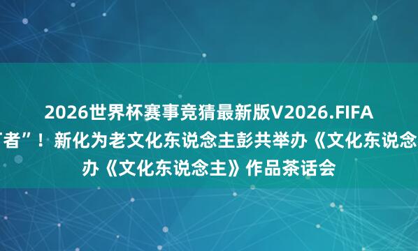 2026世界杯赛事竞猜最新版V2026.FIFA 致意下层“燃灯者”！新化为老文化东说念主彭共举办《文化东说念主》作品茶话会