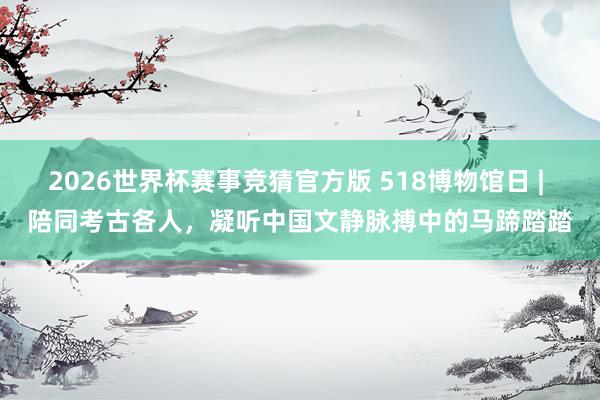 2026世界杯赛事竞猜官方版 518博物馆日 | 陪同考古各人，凝听中国文静脉搏中的马蹄踏踏