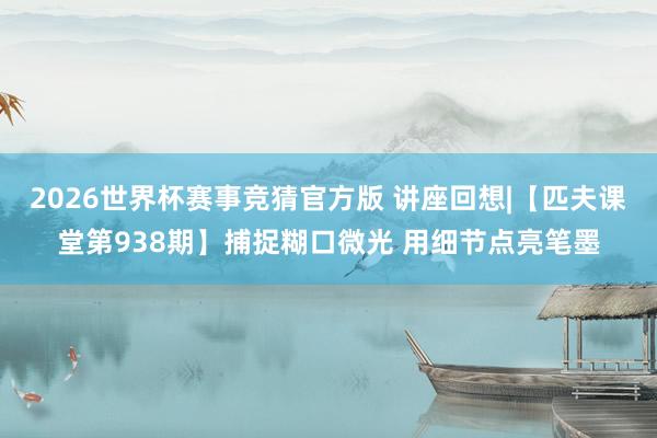 2026世界杯赛事竞猜官方版 讲座回想|【匹夫课堂第938期】捕捉糊口微光 用细节点亮笔墨