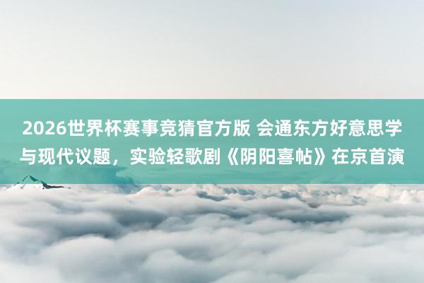 2026世界杯赛事竞猜官方版 会通东方好意思学与现代议题，实验轻歌剧《阴阳喜帖》在京首演