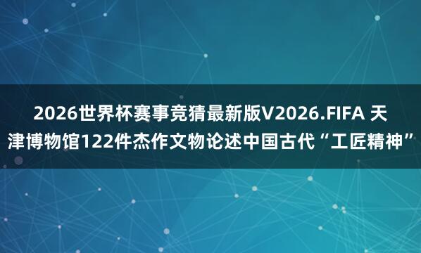 2026世界杯赛事竞猜最新版V2026.FIFA 天津博物馆122件杰作文物论述中国古代“工匠精神”