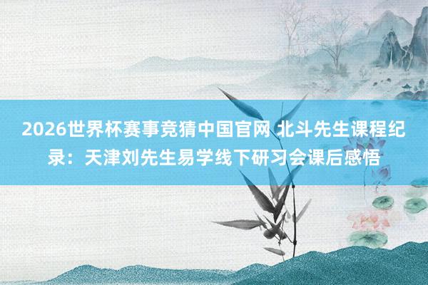 2026世界杯赛事竞猜中国官网 北斗先生课程纪录：天津刘先生易学线下研习会课后感悟