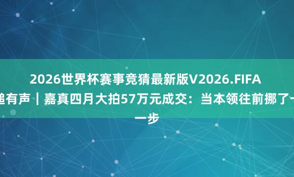 2026世界杯赛事竞猜最新版V2026.FIFA 落槌有声｜嘉真四月大拍57万元成交：当本领往前挪了一步