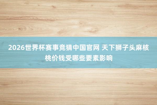 2026世界杯赛事竞猜中国官网 天下狮子头麻核桃价钱受哪些要素影响
