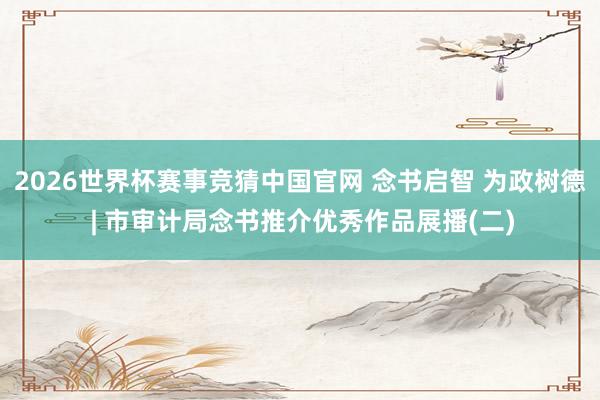 2026世界杯赛事竞猜中国官网 念书启智 为政树德 | 市审计局念书推介优秀作品展播(二)