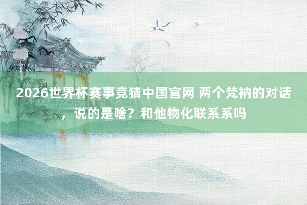 2026世界杯赛事竞猜中国官网 两个梵衲的对话，说的是啥？和他物化联系系吗
