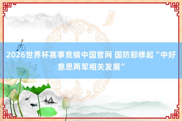 2026世界杯赛事竞猜中国官网 国防部修起“中好意思两军相关发展”