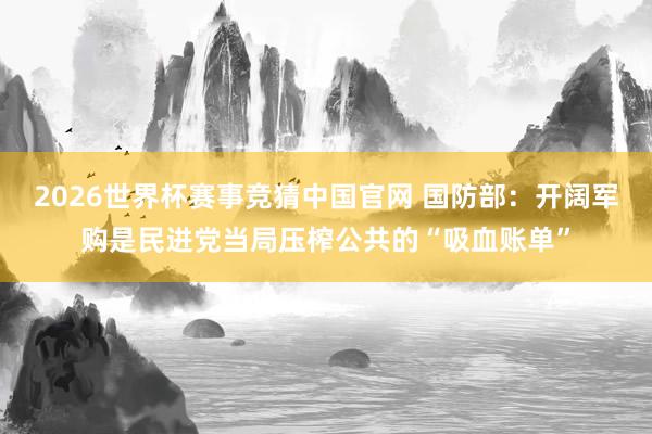 2026世界杯赛事竞猜中国官网 国防部：开阔军购是民进党当局压榨公共的“吸血账单”