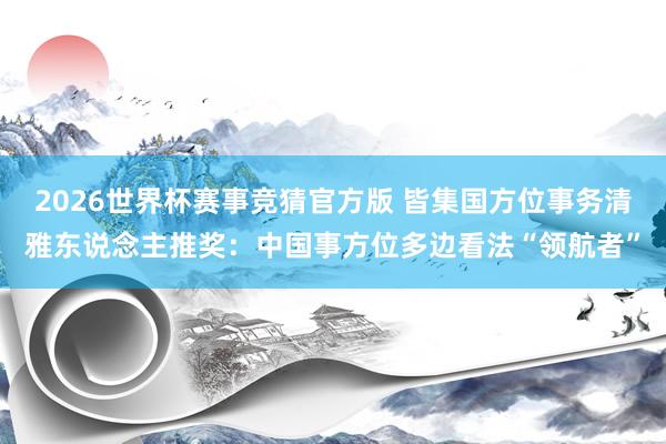 2026世界杯赛事竞猜官方版 皆集国方位事务清雅东说念主推奖：中国事方位多边看法“领航者”