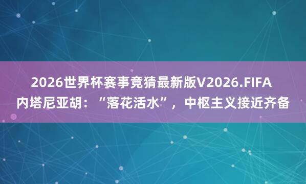 2026世界杯赛事竞猜最新版V2026.FIFA 内塔尼亚胡：“落花活水”，中枢主义接近齐备