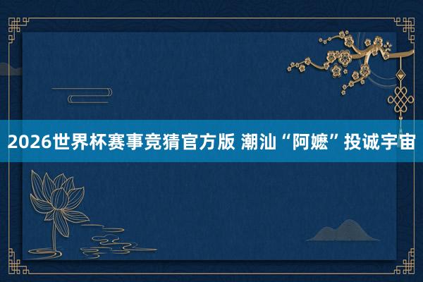 2026世界杯赛事竞猜官方版 潮汕“阿嬷”投诚宇宙