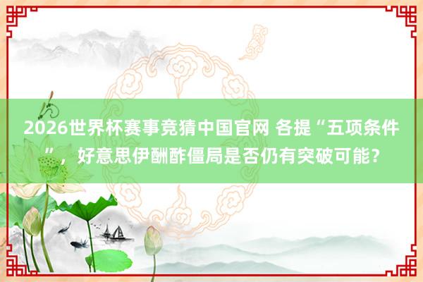 2026世界杯赛事竞猜中国官网 各提“五项条件”，好意思伊酬酢僵局是否仍有突破可能？