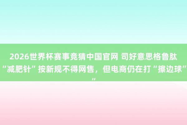 2026世界杯赛事竞猜中国官网 司好意思格鲁肽“减肥针”按新规不得网售，但电商仍在打“擦边球”
