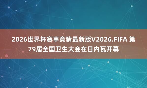 2026世界杯赛事竞猜最新版V2026.FIFA 第79届全国卫生大会在日内瓦开幕