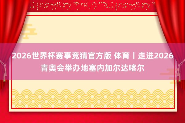 2026世界杯赛事竞猜官方版 体育丨走进2026青奥会举办地塞内加尔达喀尔