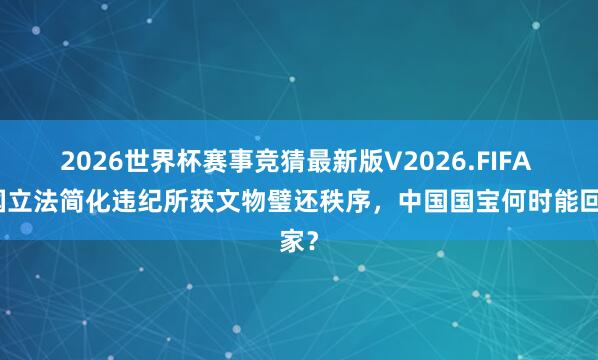 2026世界杯赛事竞猜最新版V2026.FIFA 法国立法简化违纪所获文物璧还秩序，中国国宝何时能回家？