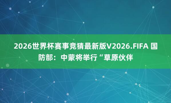 2026世界杯赛事竞猜最新版V2026.FIFA 国防部：中蒙将举行“草原伙伴