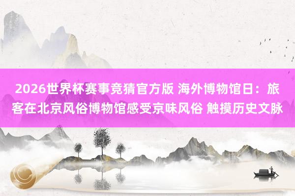 2026世界杯赛事竞猜官方版 海外博物馆日：旅客在北京风俗博物馆感受京味风俗 触摸历史文脉