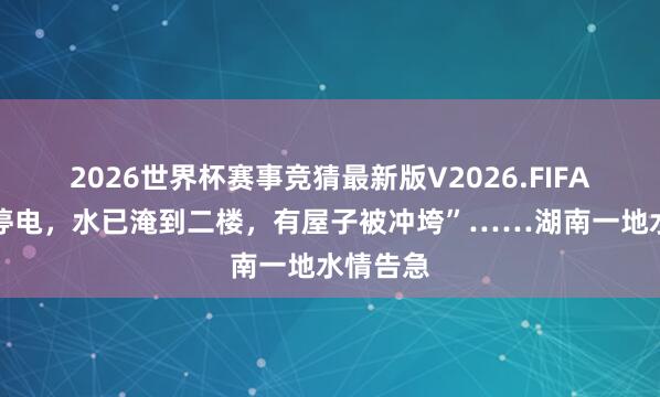 2026世界杯赛事竞猜最新版V2026.FIFA “停水停电，水已淹到二楼，有屋子被冲垮”……湖南一地水情告急
