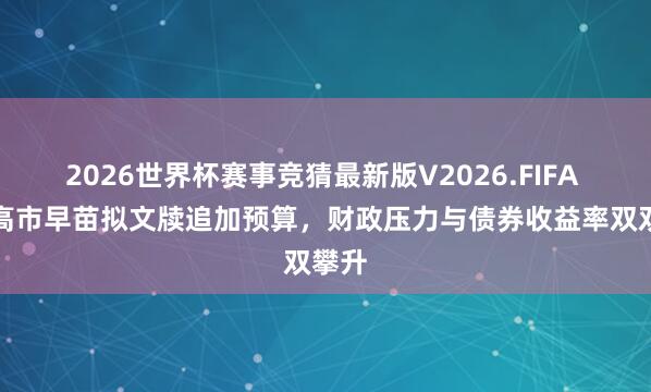 2026世界杯赛事竞猜最新版V2026.FIFA 日本高市早苗拟文牍追加预算，财政压力与债券收益率双双攀升