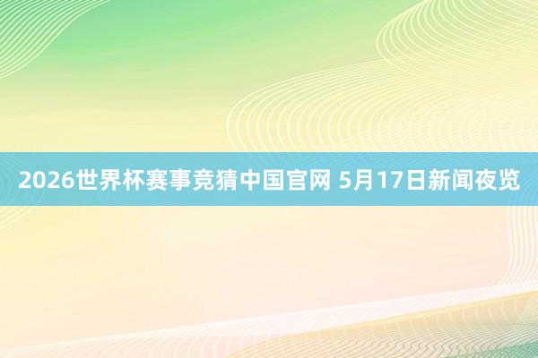 2026世界杯赛事竞猜中国官网 5月17日新闻夜览