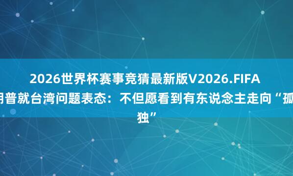 2026世界杯赛事竞猜最新版V2026.FIFA 特朗普就台湾问题表态：不但愿看到有东说念主走向“孤独”