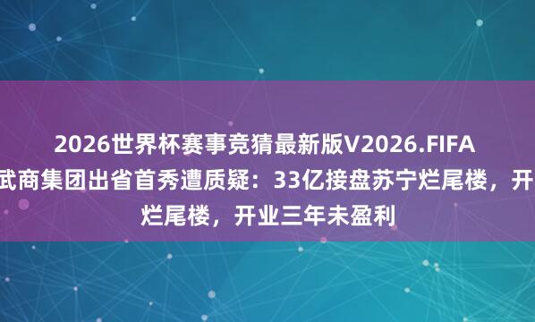 2026世界杯赛事竞猜最新版V2026.FIFA 湖北“店王”武商集团出省首秀遭质疑：33亿接盘苏宁烂尾楼，开业三年未盈利