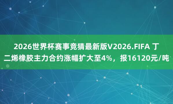 2026世界杯赛事竞猜最新版V2026.FIFA 丁二烯橡胶主力合约涨幅扩大至4%，报16120元/吨