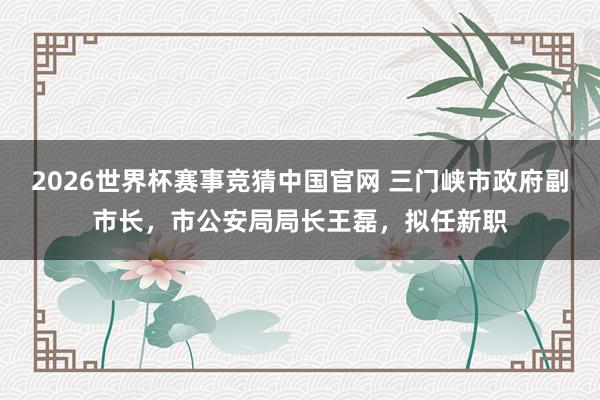2026世界杯赛事竞猜中国官网 三门峡市政府副市长，市公安局局长王磊，拟任新职
