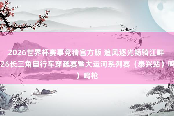 2026世界杯赛事竞猜官方版 追风逐光畅骑江畔 2026长三角自行车穿越赛暨大运河系列赛（泰兴站）鸣枪