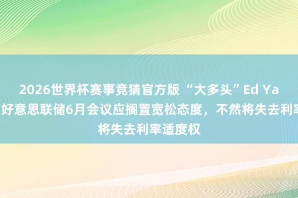 2026世界杯赛事竞猜官方版 “大多头”Ed Yardeni：好意思联储6月会议应搁置宽松态度，不然将失去利率适度权
