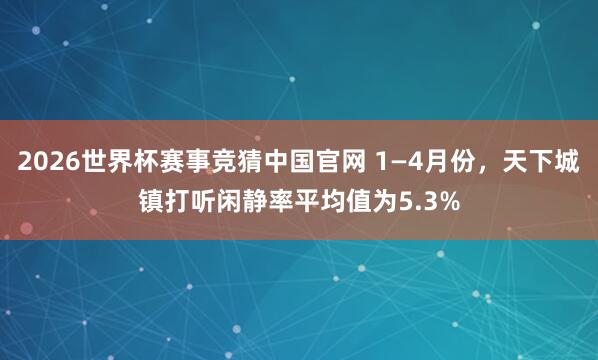 2026世界杯赛事竞猜中国官网 1—4月份，天下城镇打听闲静率平均值为5.3%
