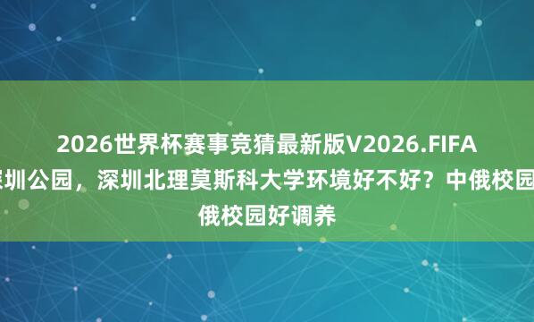 2026世界杯赛事竞猜最新版V2026.FIFA 逛遍深圳公园，深圳北理莫斯科大学环境好不好？中俄校园好调养