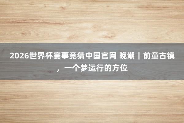 2026世界杯赛事竞猜中国官网 晚潮｜前童古镇，一个梦运行的方位