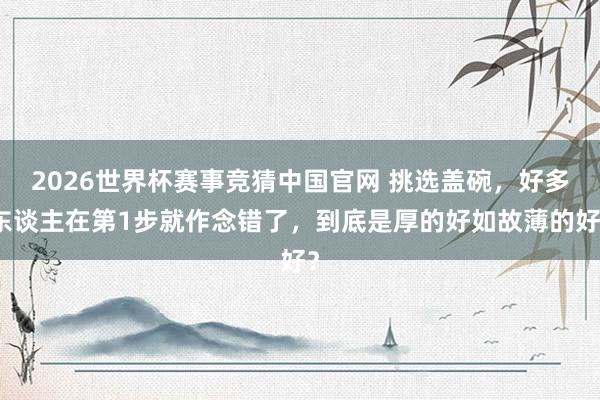 2026世界杯赛事竞猜中国官网 挑选盖碗，好多东谈主在第1步就作念错了，到底是厚的好如故薄的好？