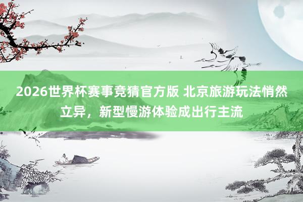 2026世界杯赛事竞猜官方版 北京旅游玩法悄然立异，新型慢游体验成出行主流