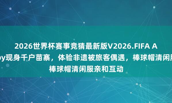 2026世界杯赛事竞猜最新版V2026.FIFA Angelababy现身千户苗寨，体验非遗被旅客偶遇，棒球帽清闲服亲和互动