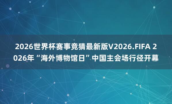 2026世界杯赛事竞猜最新版V2026.FIFA 2026年“海外博物馆日”中国主会场行径开幕