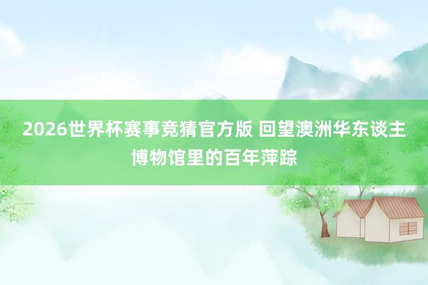 2026世界杯赛事竞猜官方版 回望澳洲华东谈主博物馆里的百年萍踪