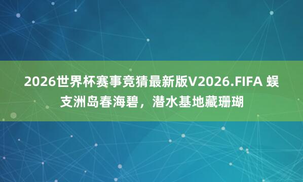2026世界杯赛事竞猜最新版V2026.FIFA 蜈支洲岛春海碧，潜水基地藏珊瑚