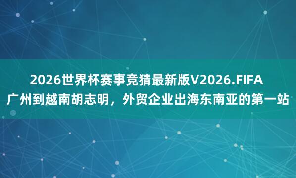 2026世界杯赛事竞猜最新版V2026.FIFA 广州到越南胡志明，外贸企业出海东南亚的第一站