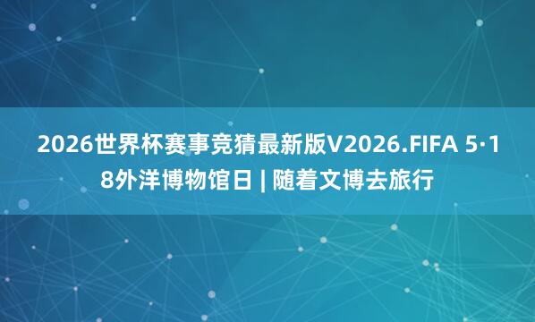 2026世界杯赛事竞猜最新版V2026.FIFA 5·18外洋博物馆日 | 随着文博去旅行